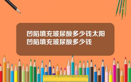 凹陷填充玻尿酸多少钱太阳凹陷填充玻尿酸多少钱