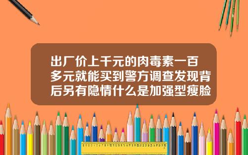 出厂价上千元的肉毒素一百多元就能买到警方调查发现背后另有隐情什么是加强型瘦脸针