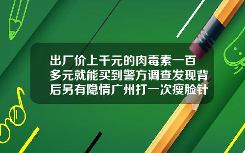 出厂价上千元的肉毒素一百多元就能买到警方调查发现背后另有隐情广州打一次瘦脸针多少钱左右