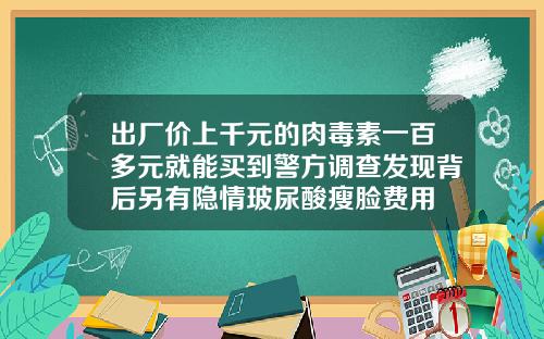 出厂价上千元的肉毒素一百多元就能买到警方调查发现背后另有隐情玻尿酸瘦脸费用
