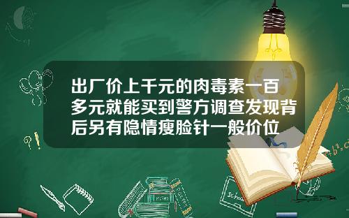 出厂价上千元的肉毒素一百多元就能买到警方调查发现背后另有隐情瘦脸针一般价位