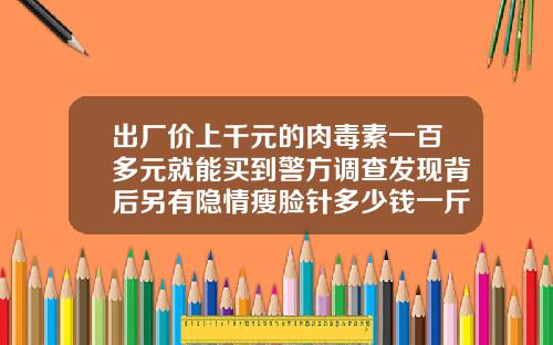 出厂价上千元的肉毒素一百多元就能买到警方调查发现背后另有隐情瘦脸针多少钱一斤