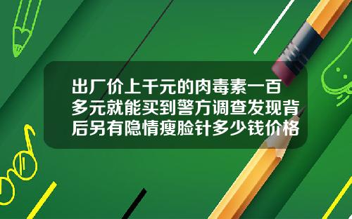 出厂价上千元的肉毒素一百多元就能买到警方调查发现背后另有隐情瘦脸针多少钱价格一针