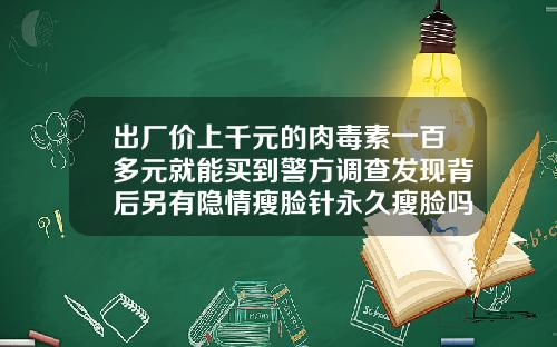 出厂价上千元的肉毒素一百多元就能买到警方调查发现背后另有隐情瘦脸针永久瘦脸吗多少钱