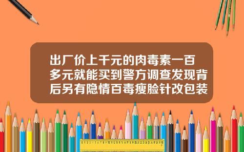 出厂价上千元的肉毒素一百多元就能买到警方调查发现背后另有隐情百毒瘦脸针改包装了吗
