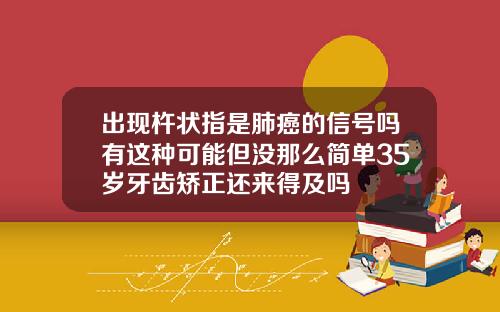 出现杵状指是肺癌的信号吗有这种可能但没那么简单35岁牙齿矫正还来得及吗