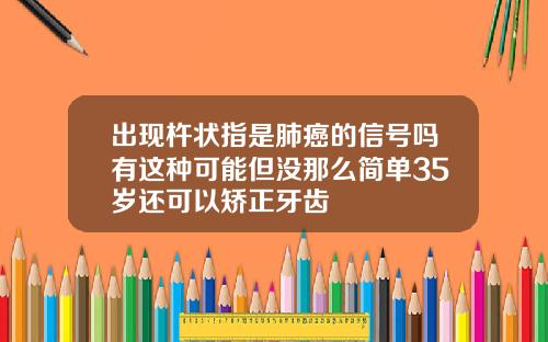 出现杵状指是肺癌的信号吗有这种可能但没那么简单35岁还可以矫正牙齿