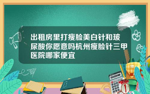 出租房里打瘦脸美白针和玻尿酸你愿意吗杭州瘦脸针三甲医院哪家便宜