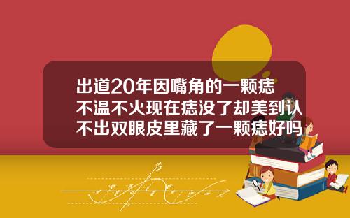 出道20年因嘴角的一颗痣不温不火现在痣没了却美到认不出双眼皮里藏了一颗痣好吗