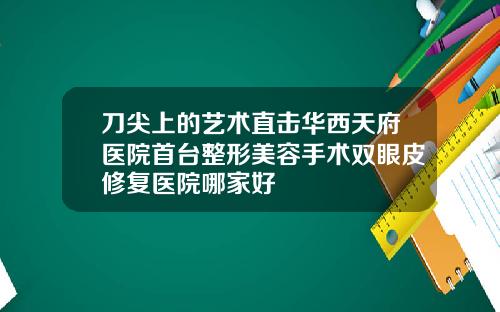 刀尖上的艺术直击华西天府医院首台整形美容手术双眼皮修复医院哪家好