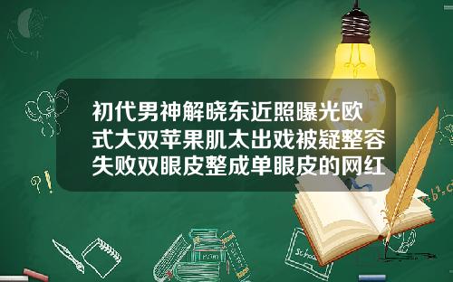 初代男神解晓东近照曝光欧式大双苹果肌太出戏被疑整容失败双眼皮整成单眼皮的网红男