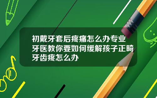 初戴牙套后疼痛怎么办专业牙医教你要如何缓解孩子正畸牙齿疼怎么办