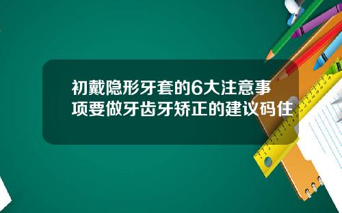 初戴隐形牙套的6大注意事项要做牙齿牙矫正的建议码住