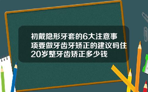 初戴隐形牙套的6大注意事项要做牙齿牙矫正的建议码住20岁整牙齿矫正多少钱