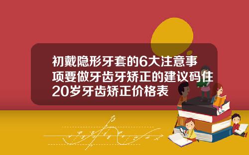 初戴隐形牙套的6大注意事项要做牙齿牙矫正的建议码住20岁牙齿矫正价格表