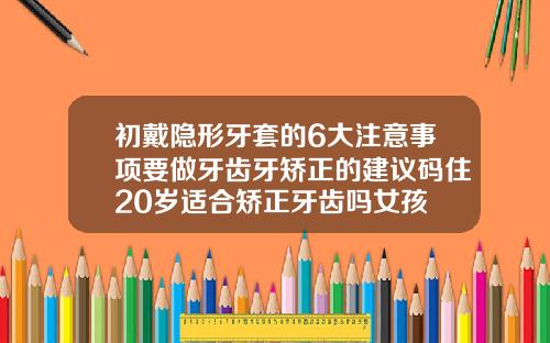 初戴隐形牙套的6大注意事项要做牙齿牙矫正的建议码住20岁适合矫正牙齿吗女孩