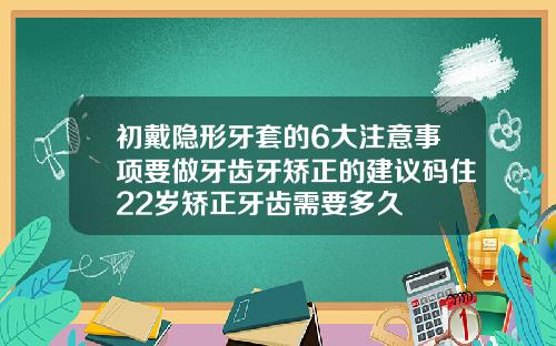 初戴隐形牙套的6大注意事项要做牙齿牙矫正的建议码住22岁矫正牙齿需要多久