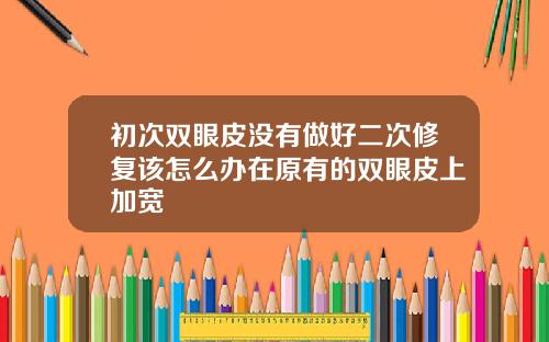 初次双眼皮没有做好二次修复该怎么办在原有的双眼皮上加宽