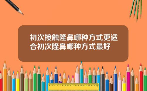 初次接触隆鼻哪种方式更适合初次隆鼻哪种方式最好
