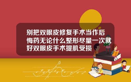 别把双眼皮修复手术当作后悔药无论什么整形尽量一次就好双眼皮手术提肌受损