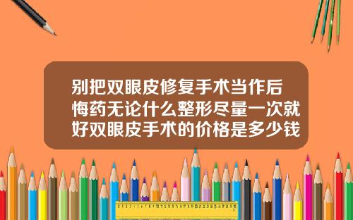 别把双眼皮修复手术当作后悔药无论什么整形尽量一次就好双眼皮手术的价格是多少钱一次