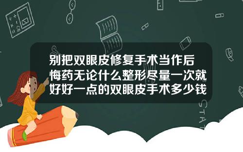 别把双眼皮修复手术当作后悔药无论什么整形尽量一次就好好一点的双眼皮手术多少钱