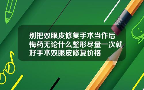 别把双眼皮修复手术当作后悔药无论什么整形尽量一次就好手术双眼皮修复价格