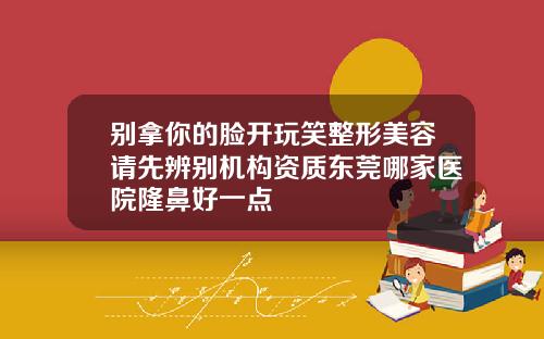 别拿你的脸开玩笑整形美容请先辨别机构资质东莞哪家医院隆鼻好一点
