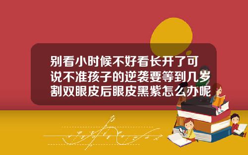 别看小时候不好看长开了可说不准孩子的逆袭要等到几岁割双眼皮后眼皮黑紫怎么办呢