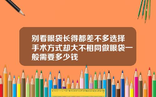 别看眼袋长得都差不多选择手术方式却大不相同做眼袋一般需要多少钱