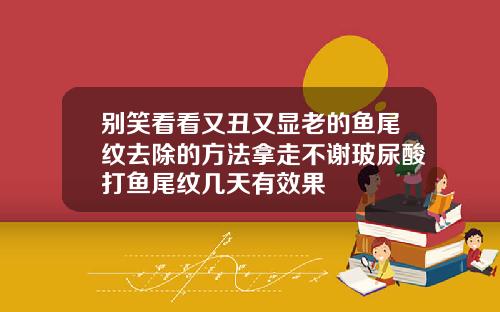 别笑看看又丑又显老的鱼尾纹去除的方法拿走不谢玻尿酸打鱼尾纹几天有效果