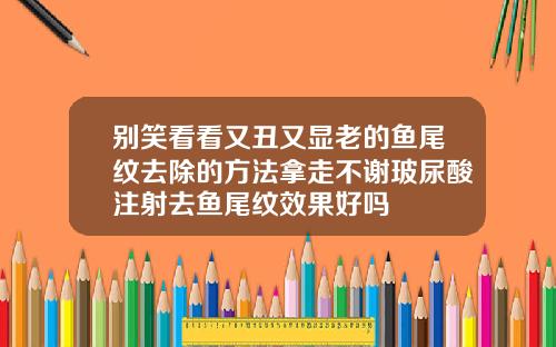 别笑看看又丑又显老的鱼尾纹去除的方法拿走不谢玻尿酸注射去鱼尾纹效果好吗
