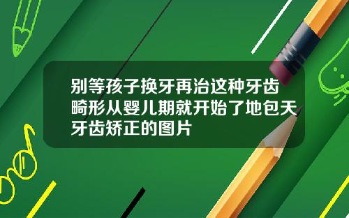 别等孩子换牙再治这种牙齿畸形从婴儿期就开始了地包天牙齿矫正的图片