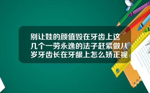 别让娃的颜值毁在牙齿上这几个一劳永逸的法子赶紧做八岁牙齿长在牙龈上怎么矫正视频