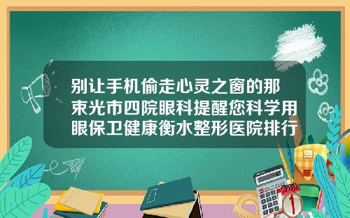 别让手机偷走心灵之窗的那束光市四院眼科提醒您科学用眼保卫健康衡水整形医院排行