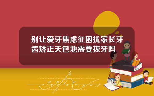 别让爱牙焦虑征困扰家长牙齿矫正天包地需要拔牙吗