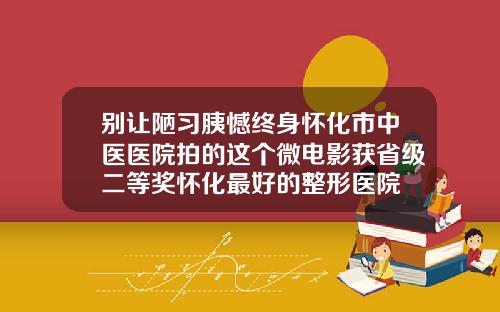 别让陋习胰憾终身怀化市中医医院拍的这个微电影获省级二等奖怀化最好的整形医院