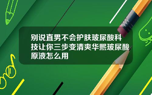 别说直男不会护肤玻尿酸科技让你三步变清爽华熙玻尿酸原液怎么用