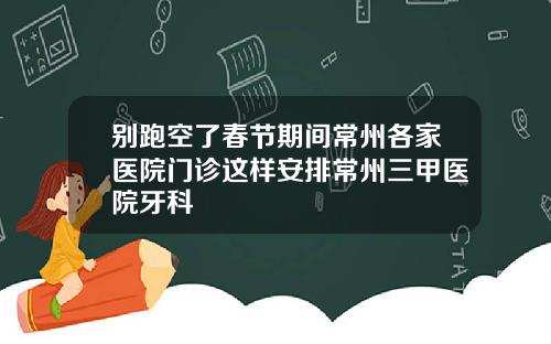 别跑空了春节期间常州各家医院门诊这样安排常州三甲医院牙科