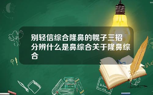 别轻信综合隆鼻的幌子三招分辨什么是鼻综合关于隆鼻综合