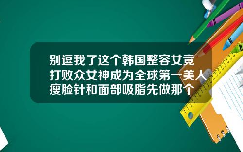 别逗我了这个韩国整容女竟打败众女神成为全球第一美人瘦脸针和面部吸脂先做那个