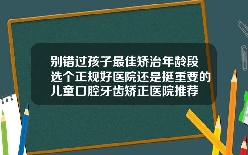 别错过孩子最佳矫治年龄段选个正规好医院还是挺重要的儿童口腔牙齿矫正医院推荐