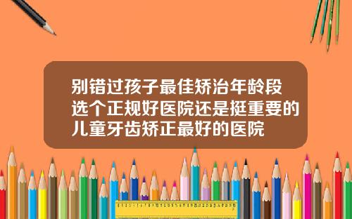 别错过孩子最佳矫治年龄段选个正规好医院还是挺重要的儿童牙齿矫正最好的医院