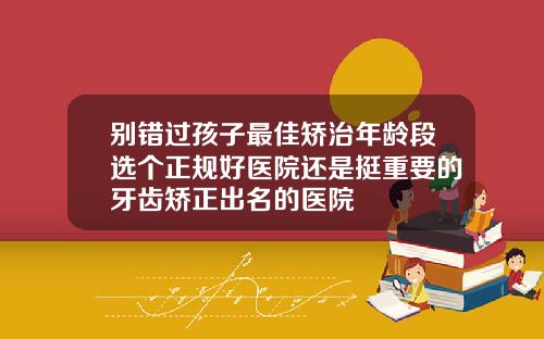 别错过孩子最佳矫治年龄段选个正规好医院还是挺重要的牙齿矫正出名的医院