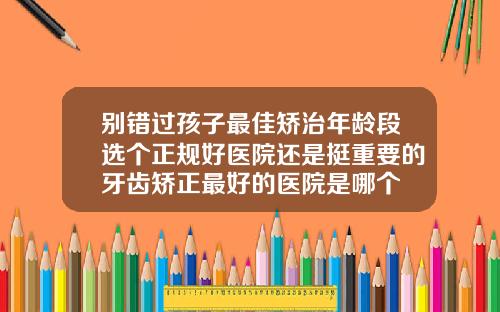 别错过孩子最佳矫治年龄段选个正规好医院还是挺重要的牙齿矫正最好的医院是哪个