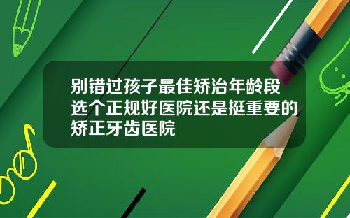 别错过孩子最佳矫治年龄段选个正规好医院还是挺重要的矫正牙齿医院