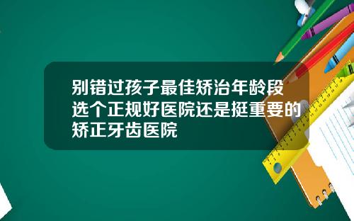 别错过孩子最佳矫治年龄段选个正规好医院还是挺重要的矫正牙齿医院