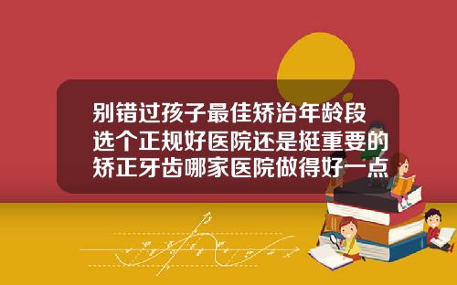 别错过孩子最佳矫治年龄段选个正规好医院还是挺重要的矫正牙齿哪家医院做得好一点
