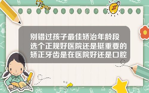 别错过孩子最佳矫治年龄段选个正规好医院还是挺重要的矫正牙齿是在医院好还是口腔医院好