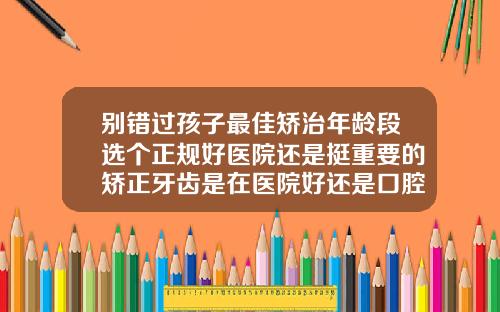别错过孩子最佳矫治年龄段选个正规好医院还是挺重要的矫正牙齿是在医院好还是口腔医院好